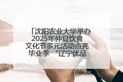 沈阳农业大学举办2025年仲夏饮食文化节多元活动点亮毕业季 “辽宁优品”进校园首站启动