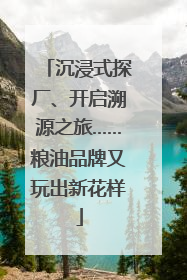 沉浸式探厂、开启溯源之旅……粮油品牌又玩出新花样