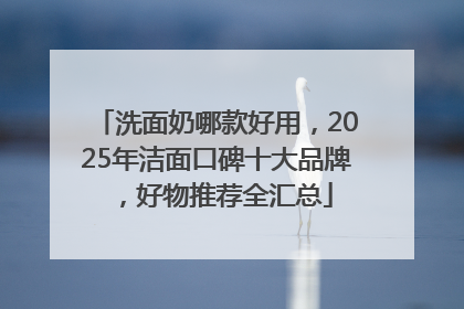 洗面奶哪款好用，2025年洁面口碑十大品牌，好物推荐全汇总