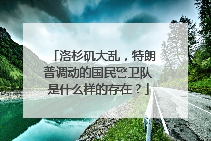 洛杉矶大乱，特朗普调动的国民警卫队是什么样的存在？