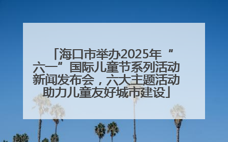 海口市举办2025年“六一”国际儿童节系列活动新闻发布会，六大主题活动助力儿童友好城市建设