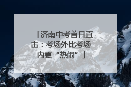 济南中考首日直击：考场外比考场内更“热闹”