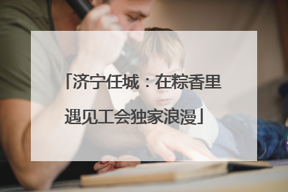 济宁任城：在粽香里遇见工会独家浪漫