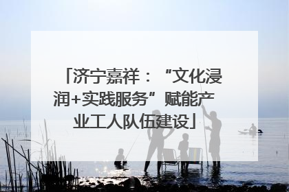 济宁嘉祥：“文化浸润+实践服务”赋能产业工人队伍建设