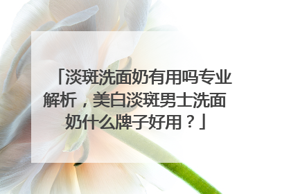 淡斑洗面奶有用吗专业解析，美白淡斑男士洗面奶什么牌子好用？