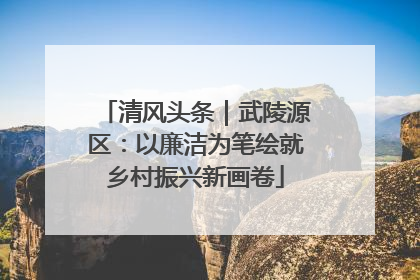 清风头条｜武陵源区：以廉洁为笔绘就乡村振兴新画卷