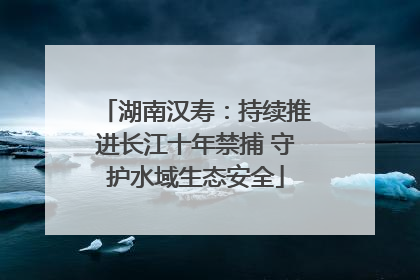 湖南汉寿：持续推进长江十年禁捕 守护水域生态安全