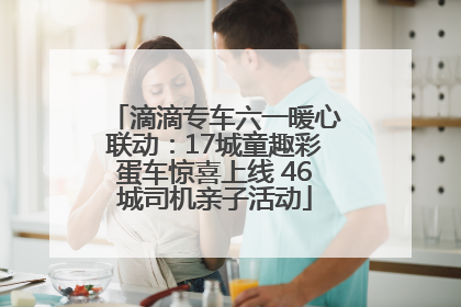 滴滴专车六一暖心联动：17城童趣彩蛋车惊喜上线 46城司机亲子活动