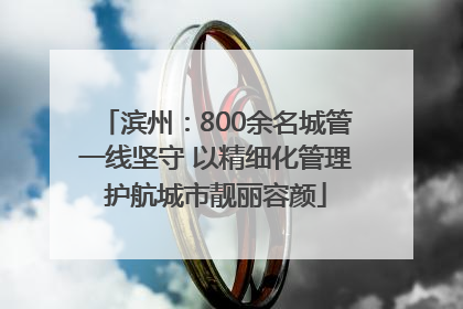 滨州：800余名城管一线坚守 以精细化管理护航城市靓丽容颜