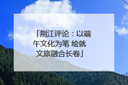 荆江评论：以端午文化为笔 绘就文旅融合长卷