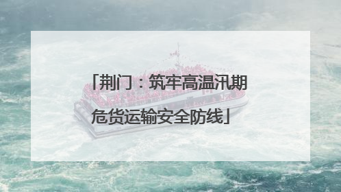 荆门：筑牢高温汛期危货运输安全防线