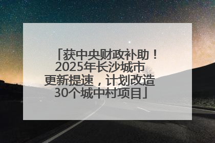 获中央财政补助！2025年长沙城市更新提速，计划改造30个城中村项目