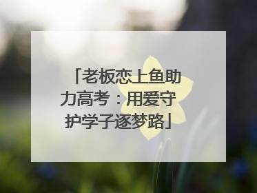 老板恋上鱼助力高考：用爱守护学子逐梦路
