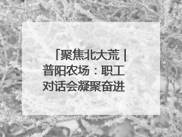 聚焦北大荒｜普阳农场：职工对话会凝聚奋进“强磁场”