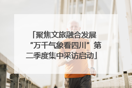 聚焦文旅融合发展 “万千气象看四川”第二季度集中采访启动