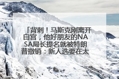背刺！马斯克刚离开白宫，他好朋友的NASA局长提名就被特朗普撤销：新人选要在太空实现“美国优先”
