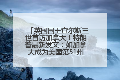 英国国王查尔斯三世首访加拿大！特朗普最新发文：如加拿大成为美国第51州可免费用“金穹”