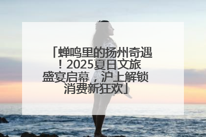蝉鸣里的扬州奇遇！2025夏日文旅盛宴启幕，沪上解锁消费新狂欢