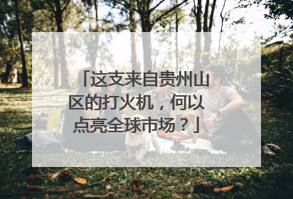 这支来自贵州山区的打火机，何以点亮全球市场？