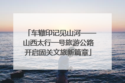 车辙印记见山河——山西太行一号旅游公路开启固关文旅新篇章