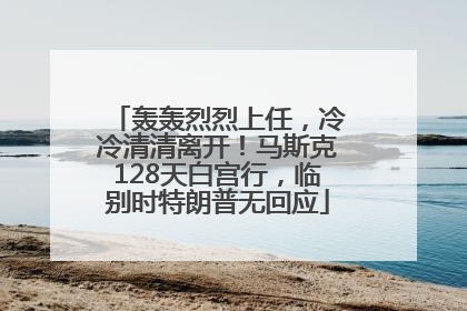 轰轰烈烈上任，冷冷清清离开！马斯克128天白宫行，临别时特朗普无回应