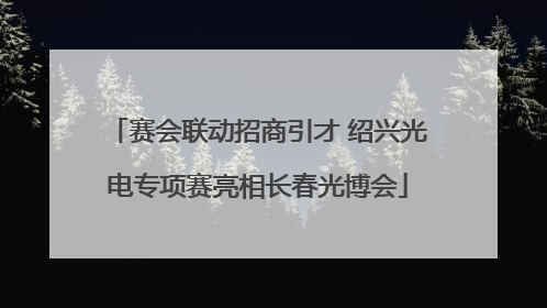 赛会联动招商引才 绍兴光电专项赛亮相长春光博会
