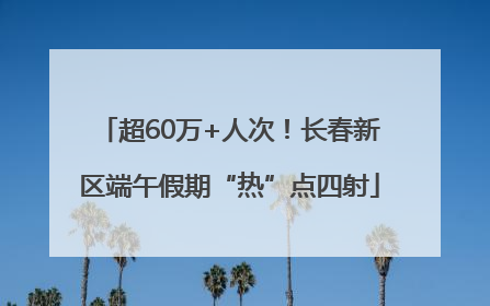 超60万+人次！长春新区端午假期“热”点四射