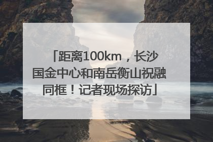距离100km，长沙国金中心和南岳衡山祝融同框！记者现场探访