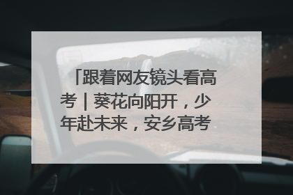 跟着网友镜头看高考｜葵花向阳开，少年赴未来，安乡高考首日的希望图景