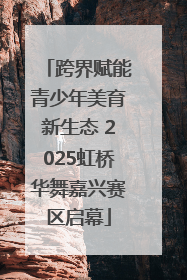跨界赋能青少年美育新生态 2025虹桥华舞嘉兴赛区启幕