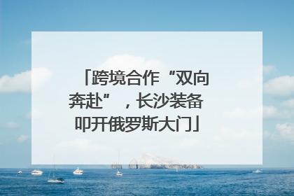 跨境合作“双向奔赴”，长沙装备叩开俄罗斯大门
