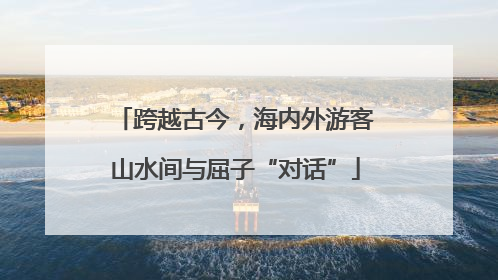 跨越古今，海内外游客山水间与屈子“对话”