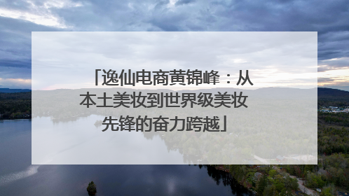 逸仙电商黄锦峰：从本土美妆到世界级美妆先锋的奋力跨越