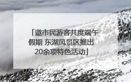 邀市民游客共度端午假期 东湖风景区推出20余项特色活动