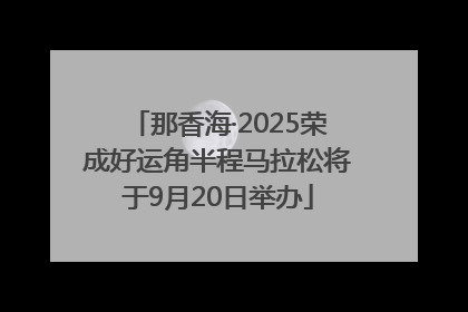 那香海·2025荣成好运角半程马拉松将于9月20日举办