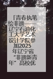 青春执笔绘非遗——辽宁石油化工大学艺术设计学院参加2025 年辽宁省“非遗新青年”高校优秀作品推荐活动