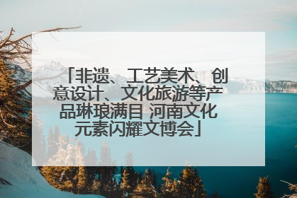 非遗、工艺美术、创意设计、文化旅游等产品琳琅满目 河南文化元素闪耀文博会