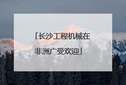 长沙工程机械在非洲广受欢迎