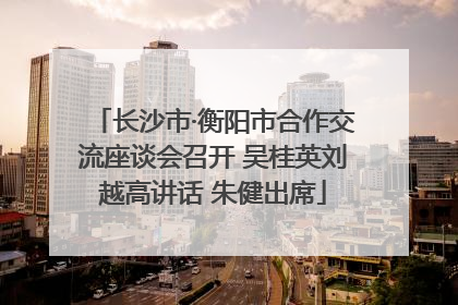 长沙市·衡阳市合作交流座谈会召开 吴桂英刘越高讲话 朱健出席
