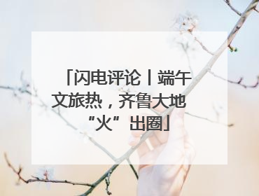 闪电评论丨端午文旅热，齐鲁大地“火”出圈