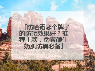 防晒霜哪个牌子的防晒效果好？推荐十款，伪素颜牛奶肌防黑必备