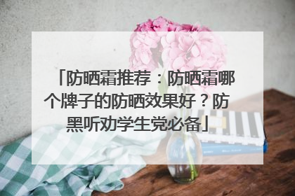 防晒霜推荐：防晒霜哪个牌子的防晒效果好？防黑听劝学生党必备