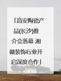 高安陶瓷产品(长沙)推介会落幕 湘赣装饰行业开启深度合作