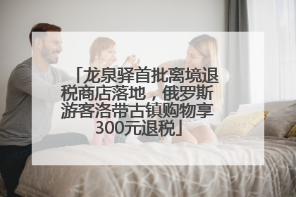 龙泉驿首批离境退税商店落地，俄罗斯游客洛带古镇购物享300元退税