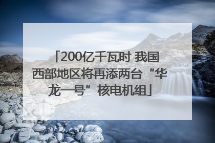 200亿千瓦时 我国西部地区将再添两台“华龙一号”核电机组