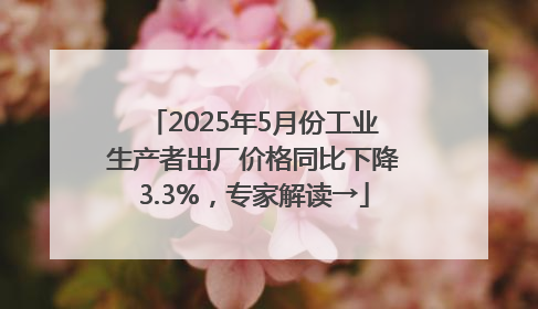 2025年5月份工业生产者出厂价格同比下降3.3%，专家解读→