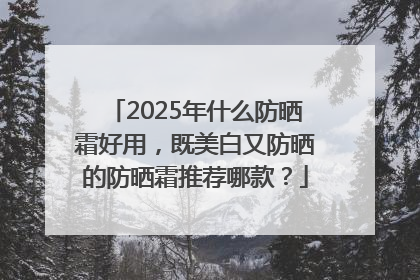 2025年什么防晒霜好用，既美白又防晒的防晒霜推荐哪款？