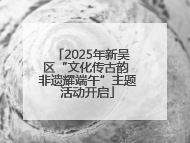 2025年新吴区“文化传古韵 非遗耀端午”主题活动开启
