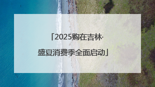 2025购在吉林·盛夏消费季全面启动