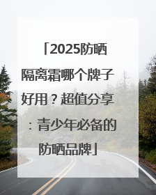 2025防晒隔离霜哪个牌子好用？超值分享：青少年必备的防晒品牌